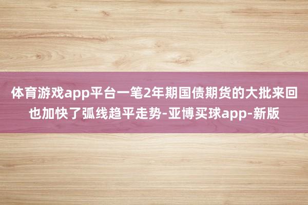 体育游戏app平台一笔2年期国债期货的大批来回也加快了弧线趋平走势-亚博买球app-新版