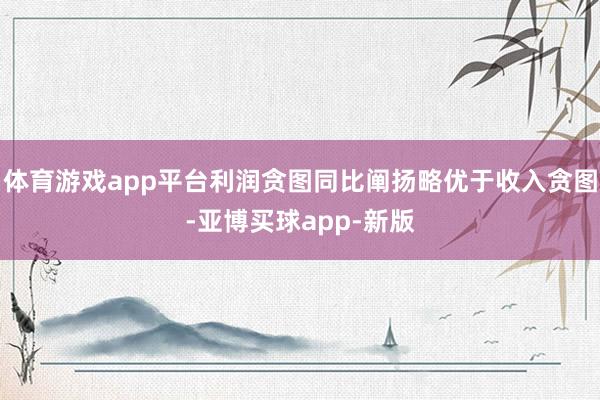 体育游戏app平台利润贪图同比阐扬略优于收入贪图-亚博买球app-新版