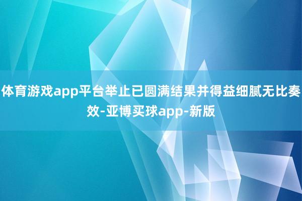 体育游戏app平台举止已圆满结果并得益细腻无比奏效-亚博买球app-新版