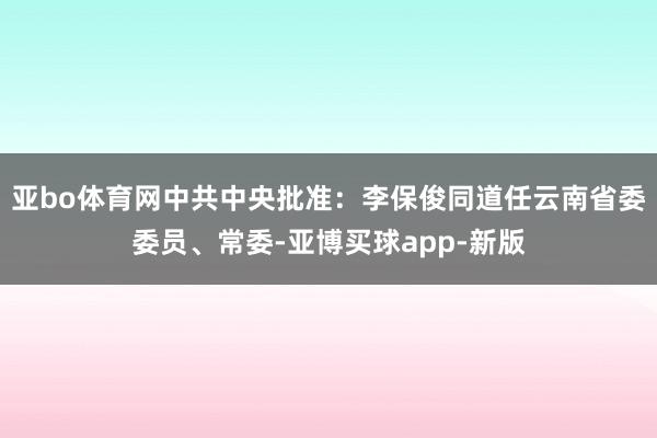 亚bo体育网中共中央批准：李保俊同道任云南省委委员、常委-亚博买球app-新版