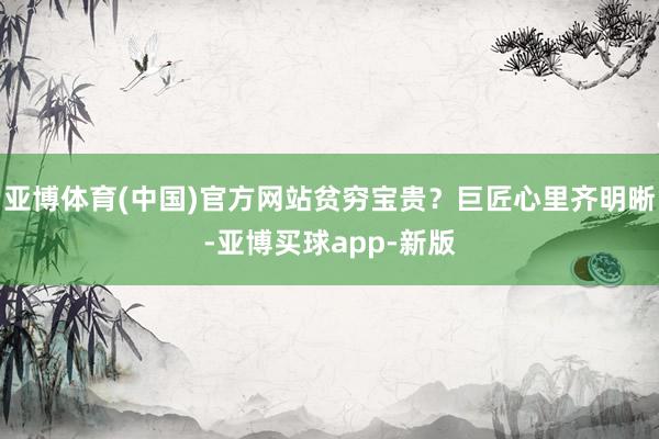亚博体育(中国)官方网站贫穷宝贵?巨匠心里齐明晰-亚博买球app-新版