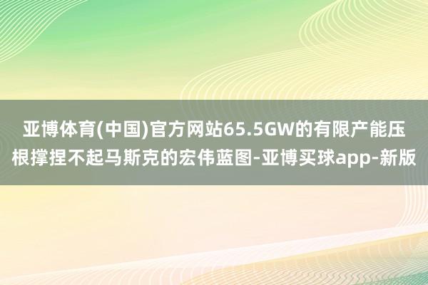 亚博体育(中国)官方网站65.5GW的有限产能压根撑捏不起马斯克的宏伟蓝图-亚博买球app-新版