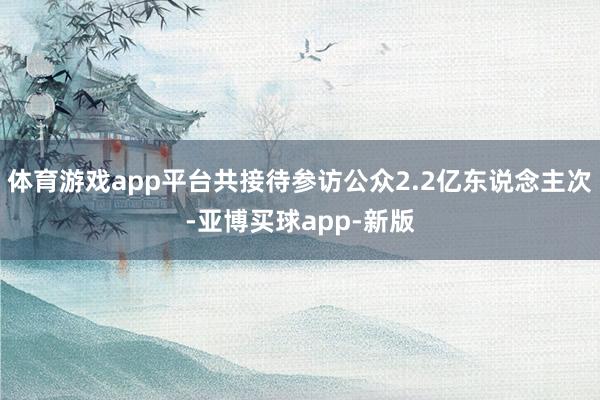 体育游戏app平台共接待参访公众2.2亿东说念主次-亚博买球app-新版