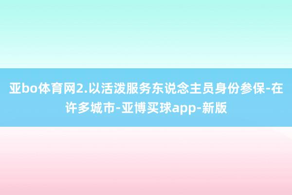 亚bo体育网2.以活泼服务东说念主员身份参保-在许多城市-亚博买球app-新版
