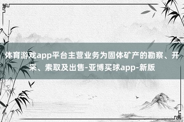 体育游戏app平台主营业务为固体矿产的勘察、开采、索取及出售-亚博买球app-新版