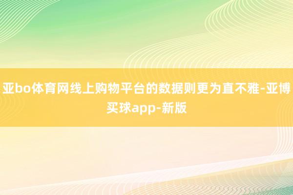 亚bo体育网线上购物平台的数据则更为直不雅-亚博买球app-新版