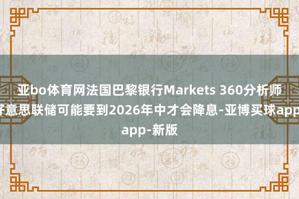 亚bo体育网法国巴黎银行Markets 360分析师瞻望好意思联储可能要到2026年中才会降息-亚博买球app-新版