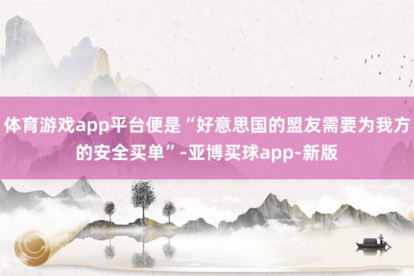 体育游戏app平台便是“好意思国的盟友需要为我方的安全买单”-亚博买球app-新版