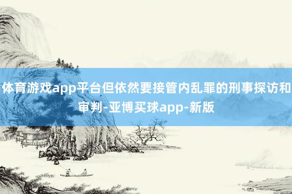体育游戏app平台但依然要接管内乱罪的刑事探访和审判-亚博买球app-新版
