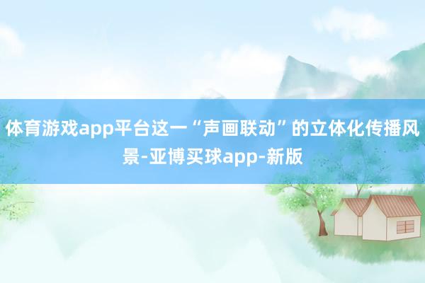 体育游戏app平台这一“声画联动”的立体化传播风景-亚博买球app-新版