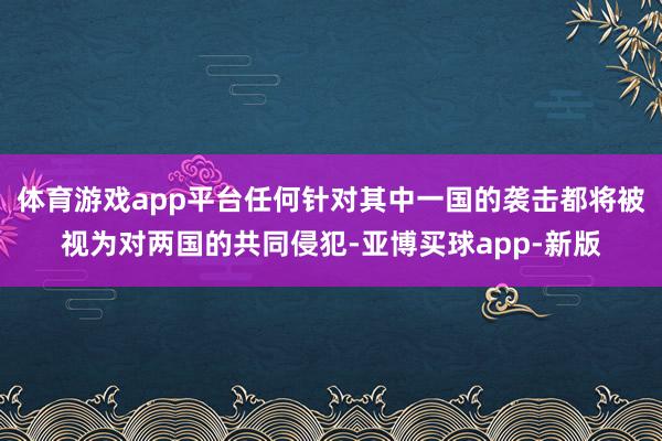 体育游戏app平台任何针对其中一国的袭击都将被视为对两国的共同侵犯-亚博买球app-新版