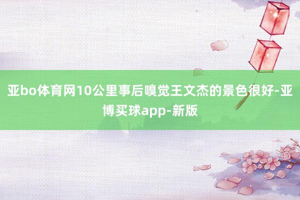 亚bo体育网10公里事后嗅觉王文杰的景色很好-亚博买球app-新版