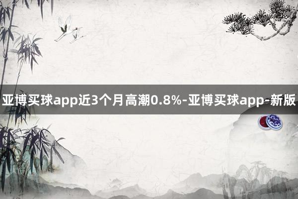 亚博买球app近3个月高潮0.8%-亚博买球app-新版