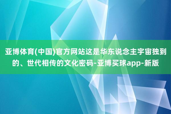 亚博体育(中国)官方网站这是华东说念主宇宙独到的、世代相传的文化密码-亚博买球app-新版