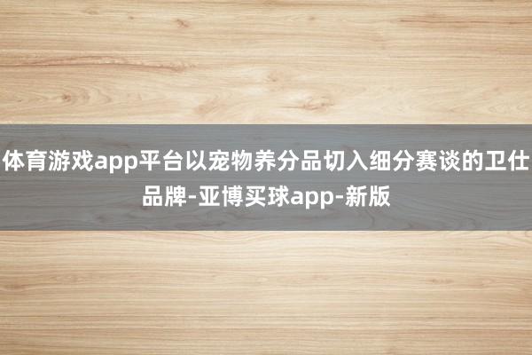 体育游戏app平台以宠物养分品切入细分赛谈的卫仕品牌-亚博买球app-新版