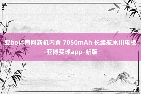 亚bo体育网新机内置 7050mAh 长续航冰川电板-亚博买球app-新版