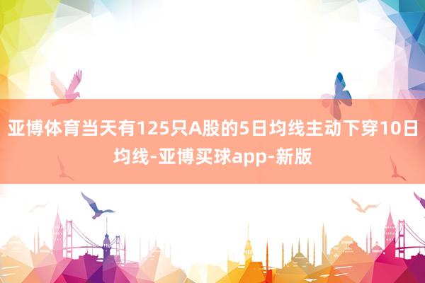 亚博体育当天有125只A股的5日均线主动下穿10日均线-亚博买球app-新版