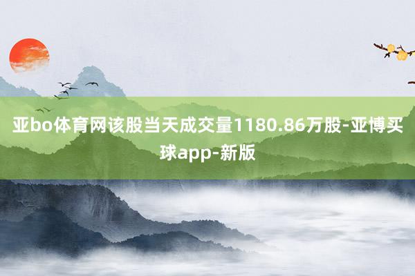 亚bo体育网该股当天成交量1180.86万股-亚博买球app-新版