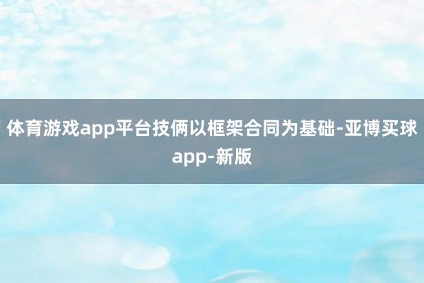 体育游戏app平台技俩以框架合同为基础-亚博买球app-新版