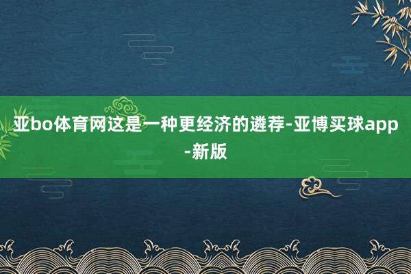 亚bo体育网这是一种更经济的遴荐-亚博买球app-新版