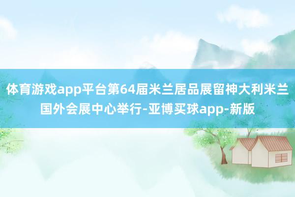 体育游戏app平台第64届米兰居品展留神大利米兰国外会展中心举行-亚博买球app-新版