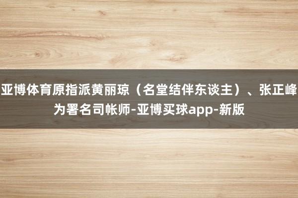亚博体育原指派黄丽琼（名堂结伴东谈主）、张正峰为署名司帐师-亚博买球app-新版