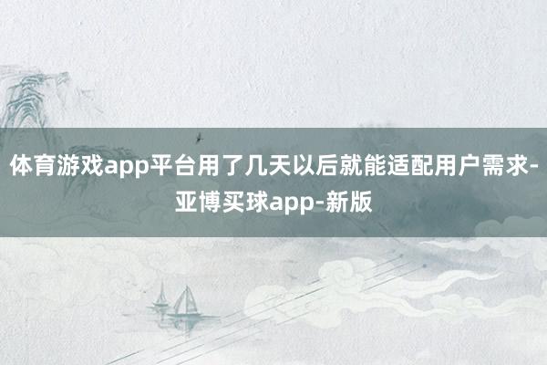 体育游戏app平台用了几天以后就能适配用户需求-亚博买球app-新版