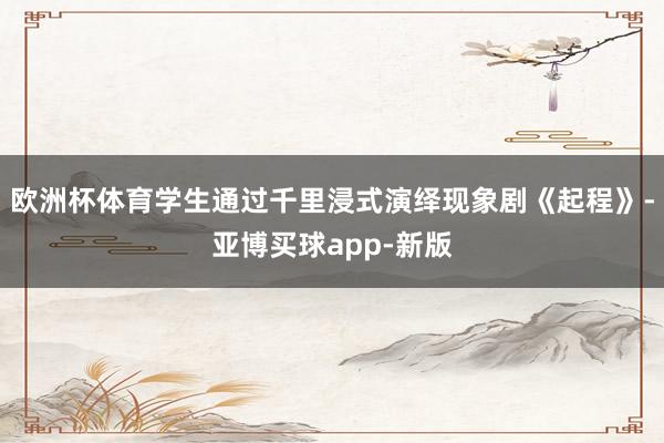 欧洲杯体育学生通过千里浸式演绎现象剧《起程》-亚博买球app-新版