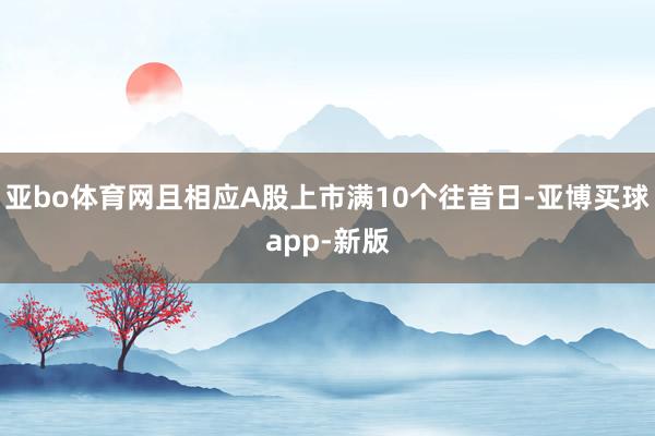 亚bo体育网且相应A股上市满10个往昔日-亚博买球app-新版