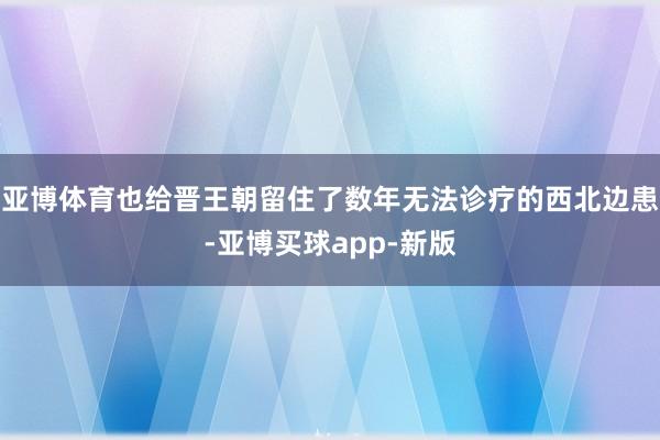 亚博体育也给晋王朝留住了数年无法诊疗的西北边患-亚博买球app-新版