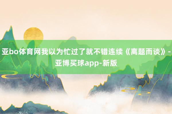 亚bo体育网我以为忙过了就不错连续《离题而谈》-亚博买球app-新版