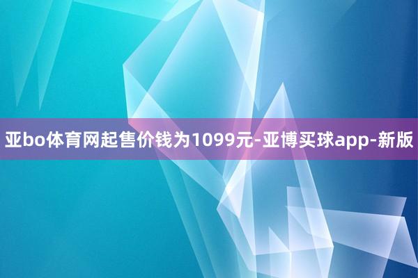 亚bo体育网起售价钱为1099元-亚博买球app-新版
