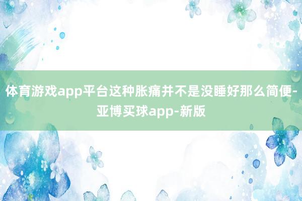 体育游戏app平台这种胀痛并不是没睡好那么简便-亚博买球app-新版