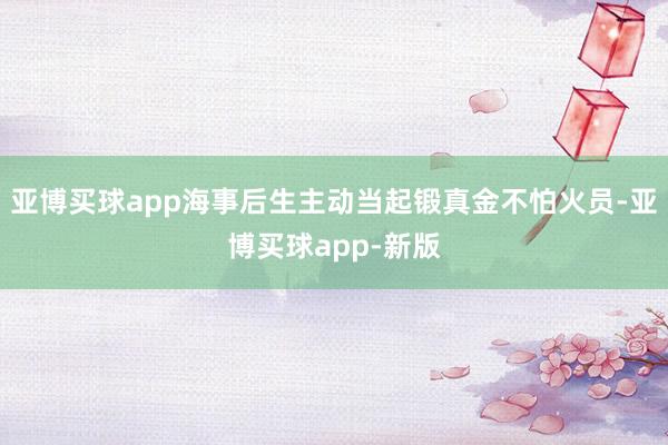 亚博买球app海事后生主动当起锻真金不怕火员-亚博买球app-新版