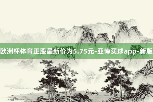 欧洲杯体育正股最新价为5.75元-亚博买球app-新版