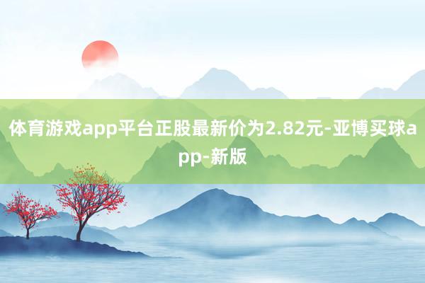 体育游戏app平台正股最新价为2.82元-亚博买球app-新版