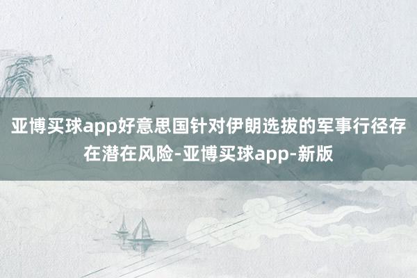 亚博买球app好意思国针对伊朗选拔的军事行径存在潜在风险-亚博买球app-新版