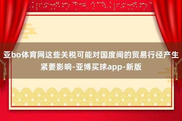亚bo体育网这些关税可能对国度间的贸易行径产生紧要影响-亚博买球app-新版
