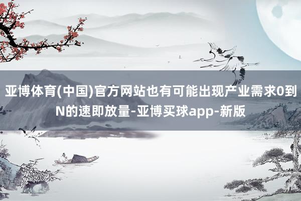 亚博体育(中国)官方网站也有可能出现产业需求0到N的速即放量-亚博买球app-新版