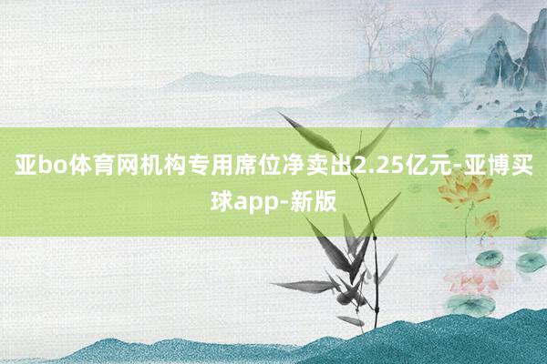 亚bo体育网机构专用席位净卖出2.25亿元-亚博买球app-新版