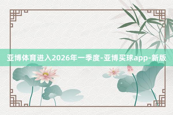 亚博体育进入2026年一季度-亚博买球app-新版