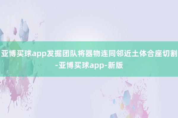 亚博买球app发掘团队将器物连同邻近土体合座切割-亚博买球app-新版