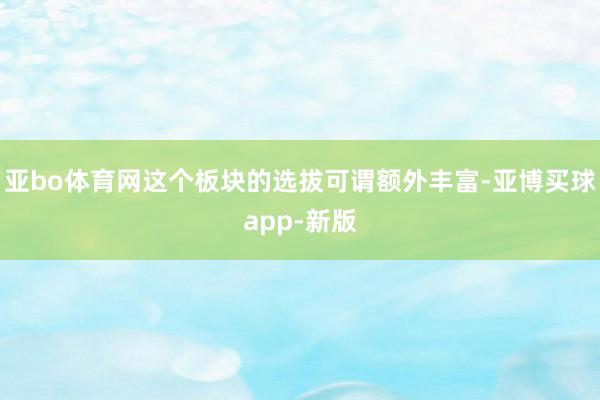 亚bo体育网这个板块的选拔可谓额外丰富-亚博买球app-新版