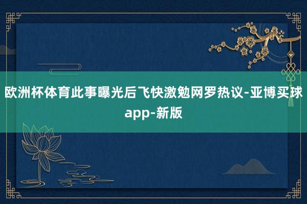 欧洲杯体育此事曝光后飞快激勉网罗热议-亚博买球app-新版