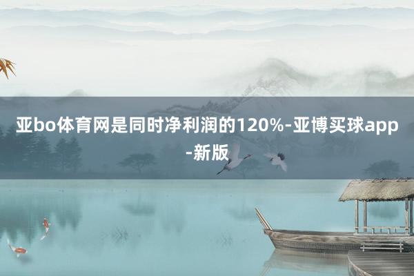 亚bo体育网是同时净利润的120%-亚博买球app-新版