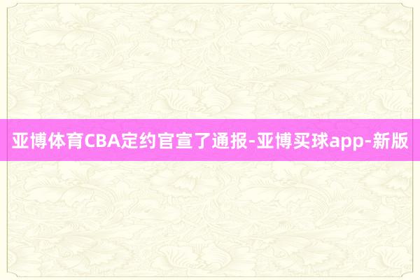 亚博体育CBA定约官宣了通报-亚博买球app-新版