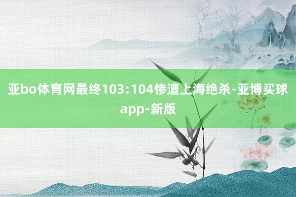 亚bo体育网最终103:104惨遭上海绝杀-亚博买球app-新版