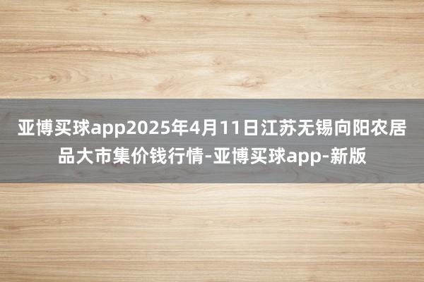 亚博买球app2025年4月11日江苏无锡向阳农居品大市集价钱行情-亚博买球app-新版