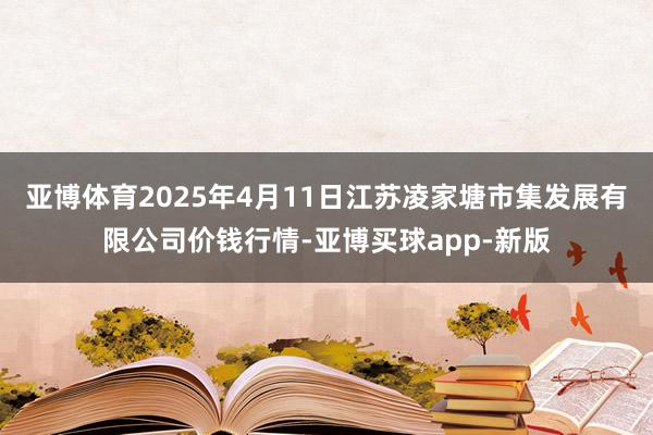 亚博体育2025年4月11日江苏凌家塘市集发展有限公司价钱行情-亚博买球app-新版
