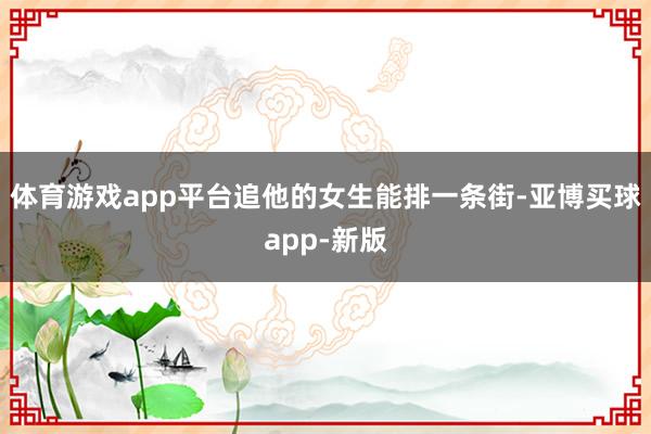 体育游戏app平台追他的女生能排一条街-亚博买球app-新版
